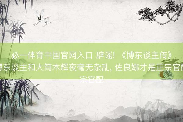 必一体育中国官网入口 辟谣! 《博东谈主传》博东谈主和大筒木辉夜毫无杂乱， 佐良娜才是正宗官配