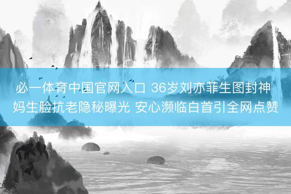 必一体育中国官网入口 36岁刘亦菲生图封神 妈生脸抗老隐秘曝光 安心濒临白首引全网点赞