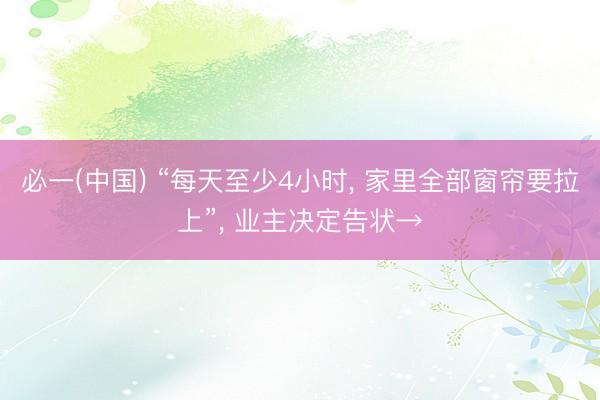 必一(中国) “每天至少4小时， 家里全部窗帘要拉上”， 业主决定告状→