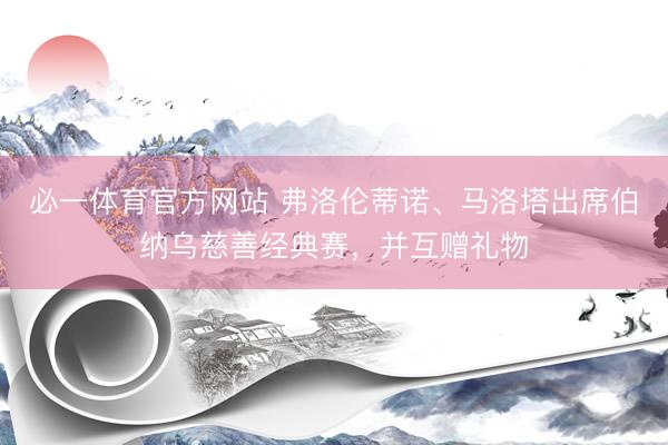 必一体育官方网站 弗洛伦蒂诺、马洛塔出席伯纳乌慈善经典赛，并互赠礼物