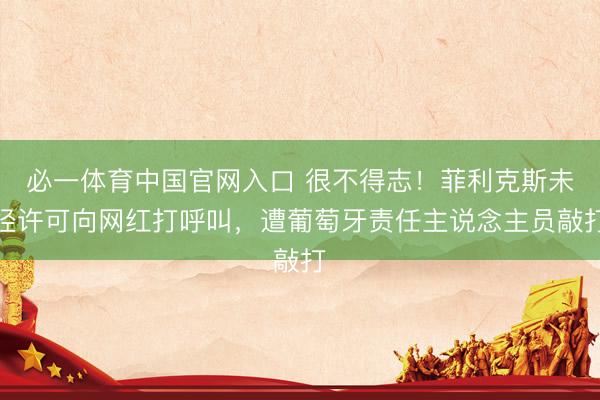 必一体育中国官网入口 很不得志！菲利克斯未经许可向网红打呼叫，遭葡萄牙责任主说念主员敲打