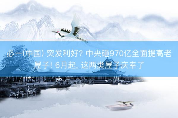 必一(中国) 突发利好? 中央砸970亿全面提高老屋子! 6月起， 这两类屋子庆幸了