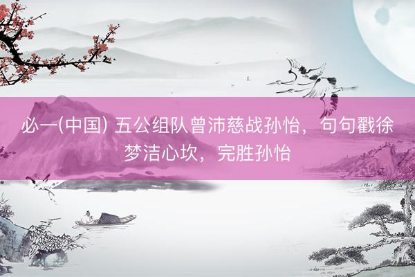 必一(中国) 五公组队曾沛慈战孙怡,句句戳徐梦洁心坎,完胜孙怡