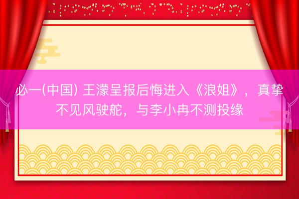 必一(中国) 王濛呈报后悔进入《浪姐》，真挚不见风驶舵，与李小冉不测投缘