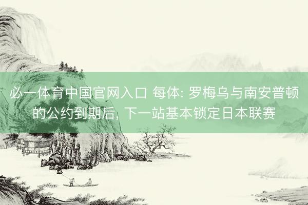 必一体育中国官网入口 每体: 罗梅乌与南安普顿的公约到期后， 下一站基本锁定日本联赛
