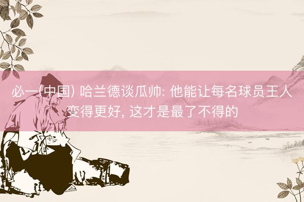 必一(中国) 哈兰德谈瓜帅: 他能让每名球员王人变得更好， 这才是最了不得的