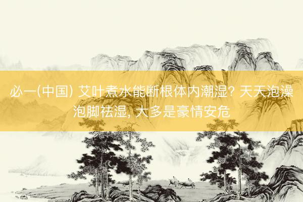 必一(中国) 艾叶煮水能断根体内潮湿? 天天泡澡泡脚祛湿， 大多是豪情安危