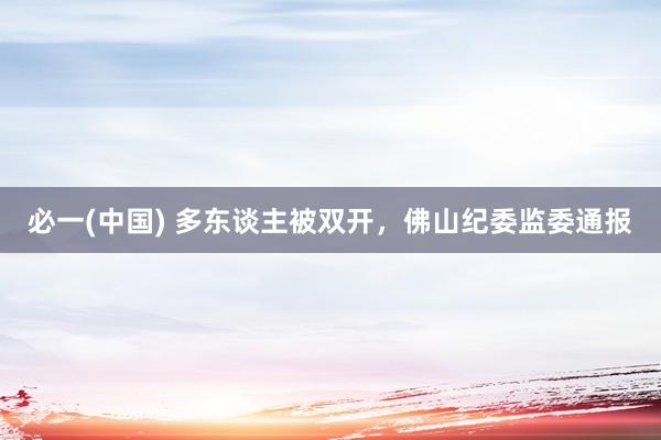 必一(中国) 多东谈主被双开，佛山纪委监委通报
