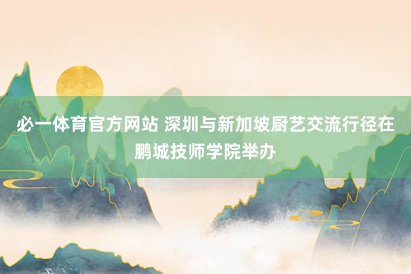 必一体育官方网站 深圳与新加坡厨艺交流行径在鹏城技师学院举办