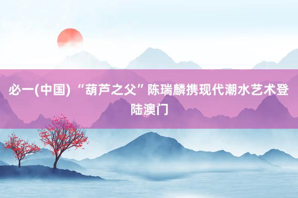 必一(中国) “葫芦之父”陈瑞麟携现代潮水艺术登陆澳门
