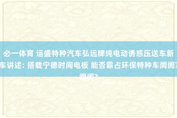 必一体育 运盛特种汽车弘远牌纯电动诱惑压送车新车讲述: 搭载宁德时间电板 能否霸占环保特种车阛阓?