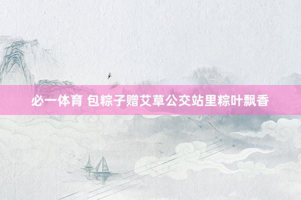 必一体育 包粽子赠艾草公交站里粽叶飘香