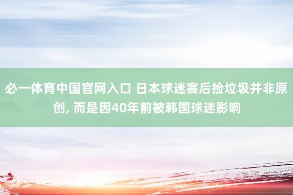 必一体育中国官网入口 日本球迷赛后捡垃圾并非原创， 而是因40年前被韩国球迷影响