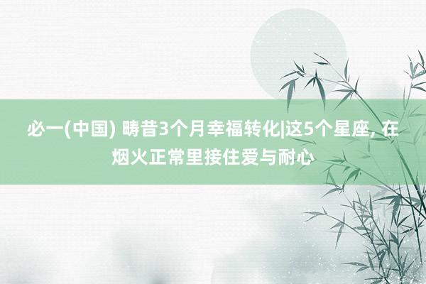 必一(中国) 畴昔3个月幸福转化|这5个星座, 在烟火正常里接住爱与耐心