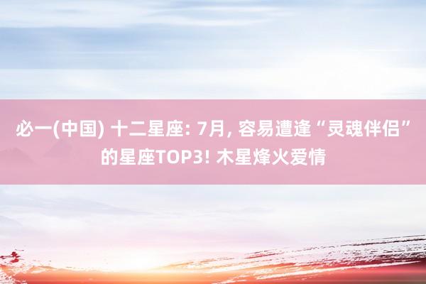 必一(中国) 十二星座: 7月, 容易遭逢“灵魂伴侣”的星座TOP3! 木星烽火爱情