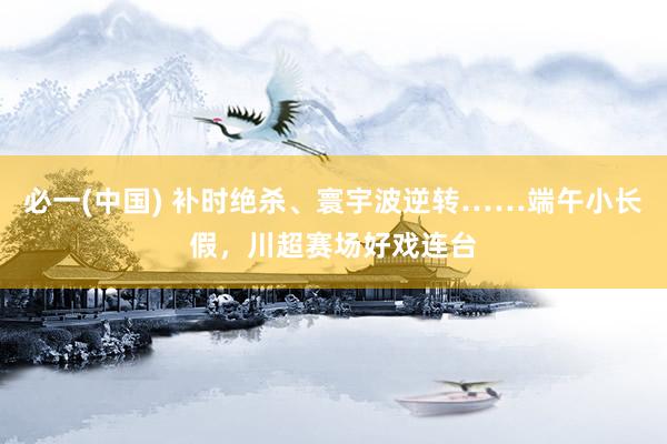 必一(中国) 补时绝杀、寰宇波逆转……端午小长假，川超赛场好戏连台