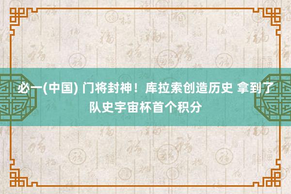 必一(中国) 门将封神！库拉索创造历史 拿到了队史宇宙杯首个积分